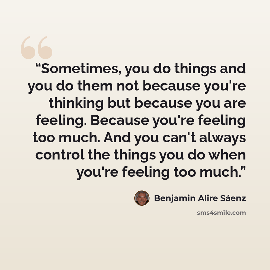 “Sometimes, you do things and you do them not because you're thinking but because you are feeling. Because you're feeling too much. And you can't always control the things you do when you're feeling too much.” quote by Benjamin Alire Sáenz