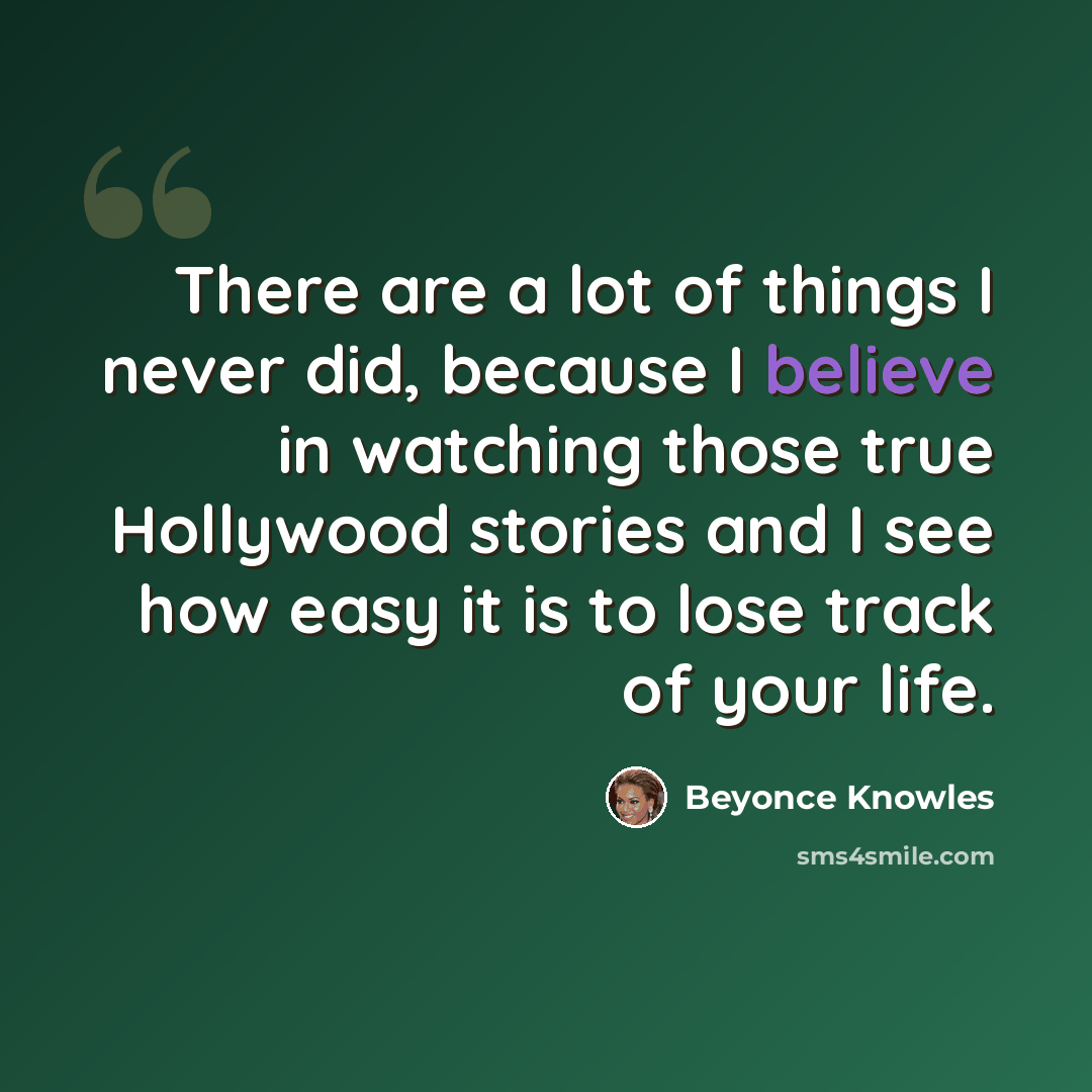 “There are a lot of things I never did, because I believe in watching those true Hollywood stories and I see how easy it is to lose track of your life.” quote by Beyonce Knowles