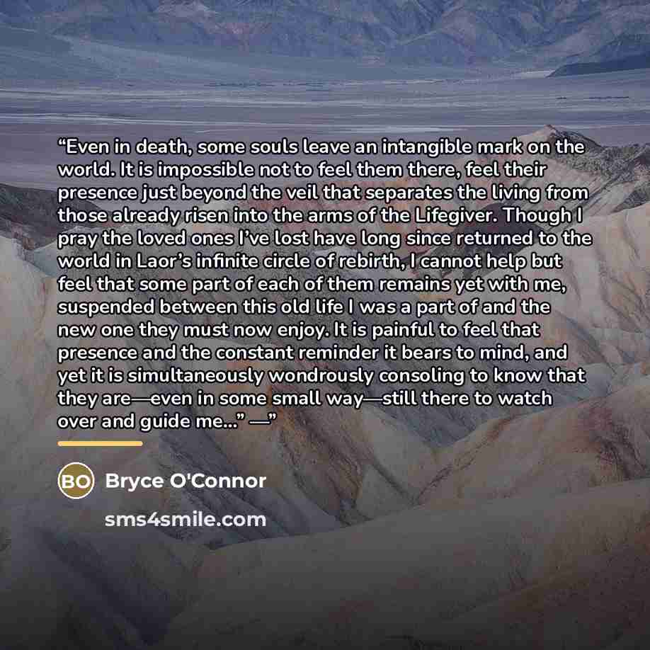 “Even in death, some souls leave an intangible mark on the world. It is impossible not to feel them there, feel their presence just beyond the veil that separates the living from those already risen into the arms of the Lifegiver. Though I pray the loved ones I’ve lost have long since returned to…” quote by Bryce O'Connor