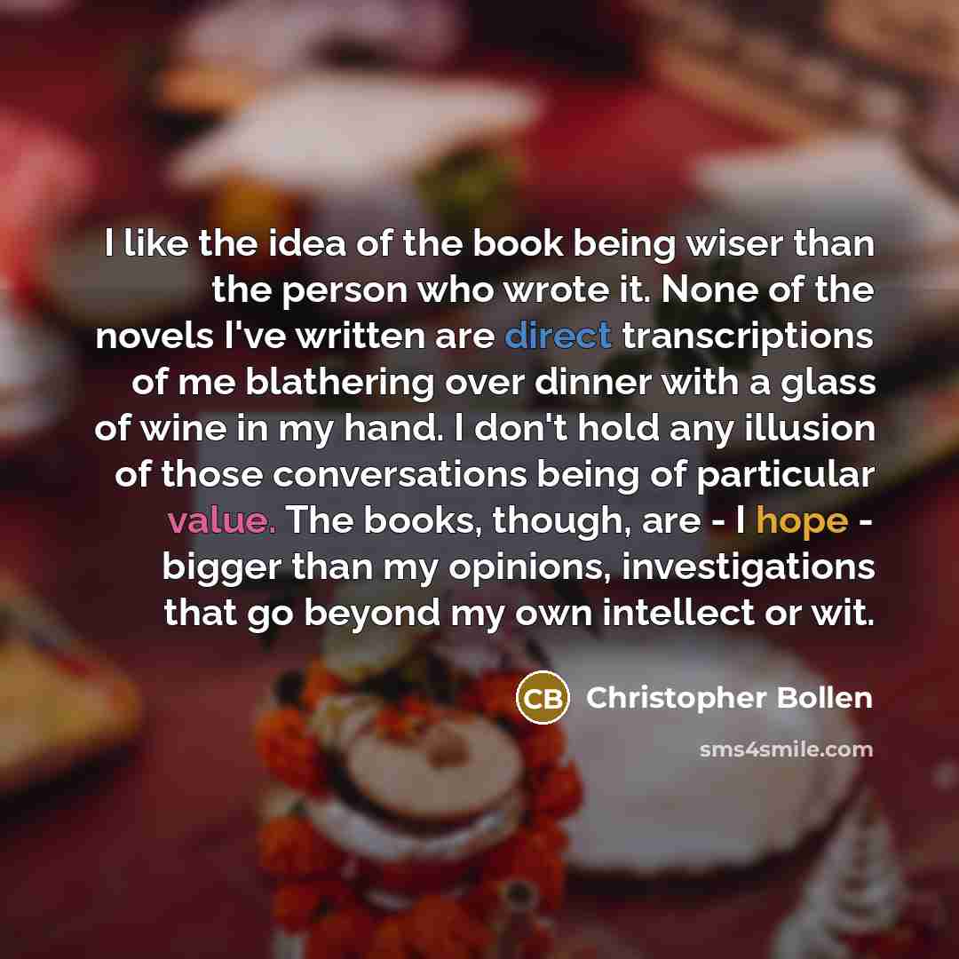 “I like the idea of the book being wiser than the person who wrote it. None of the novels I've written are direct transcriptions of me blathering over dinner with a glass of wine in my hand. I don't hold any illusion of those conversations being of particular value. The books, though, are - I hope…” quote by Christopher Bollen