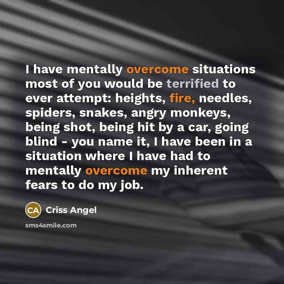 “I have mentally overcome situations most of you would be terrified to ever attempt: heights, fire, needles, spiders, snakes, angry monkeys, being shot, being hit by a car, going blind - you name it, I have been in a situation where I have had to mentally overcome my inherent fears to do my job.” quote by Criss Angel