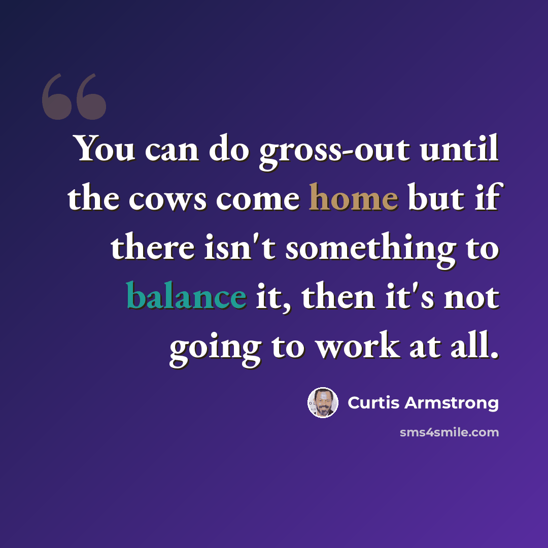 “You can do gross-out until the cows come home but if there isn't something to balance it, then it's not going to work at all.” quote by Curtis Armstrong