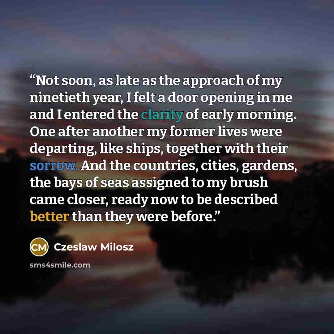 “Not soon, as late as the approach of my ninetieth year, I felt a door opening in me and I entered the clarity of early morning. One after another my former lives were departing, like ships, together with their sorrow. And the countries, cities, gardens, the bays of seas assigned to my brush came…” quote by Czeslaw Milosz
