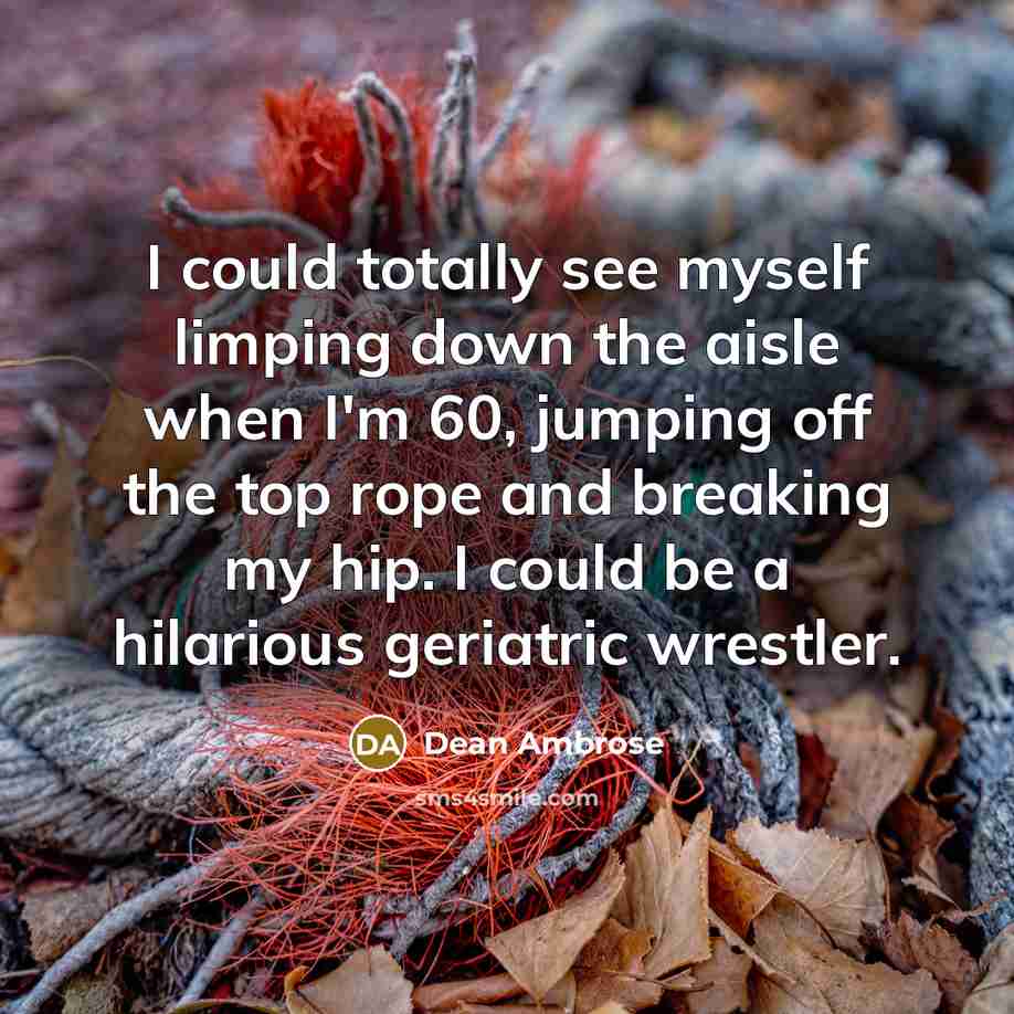“I could totally see myself limping down the aisle when I'm 60, jumping off the top rope and breaking my hip. I could be a hilarious geriatric wrestler.” quote by Dean Ambrose