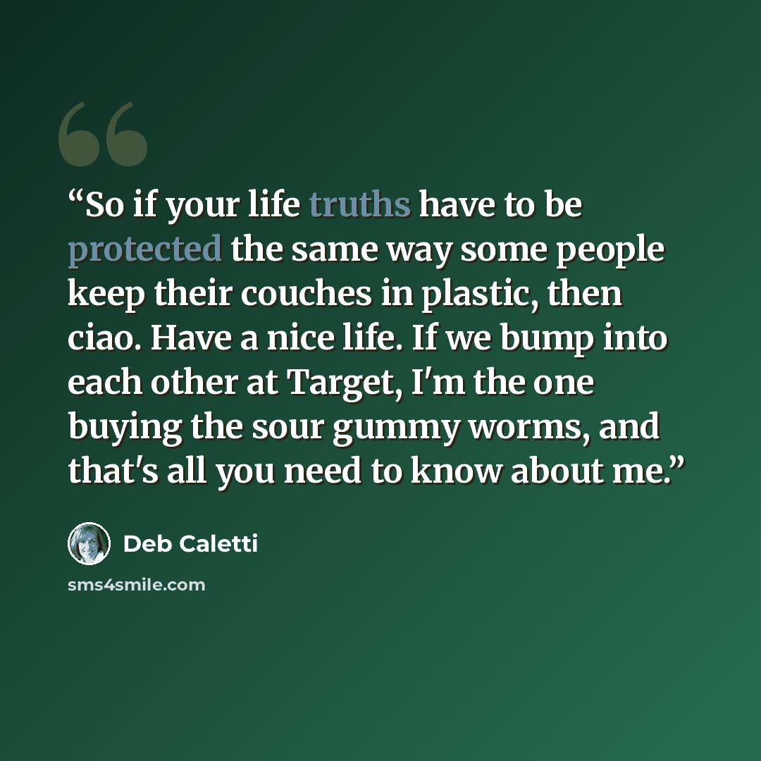 “So if your life truths have to be protected the same way some people keep their couches in plastic, then ciao. Have a nice life. If we bump into each other at Target, I'm the one buying the sour gummy worms, and that's all you need to know about me.” quote by Deb Caletti
