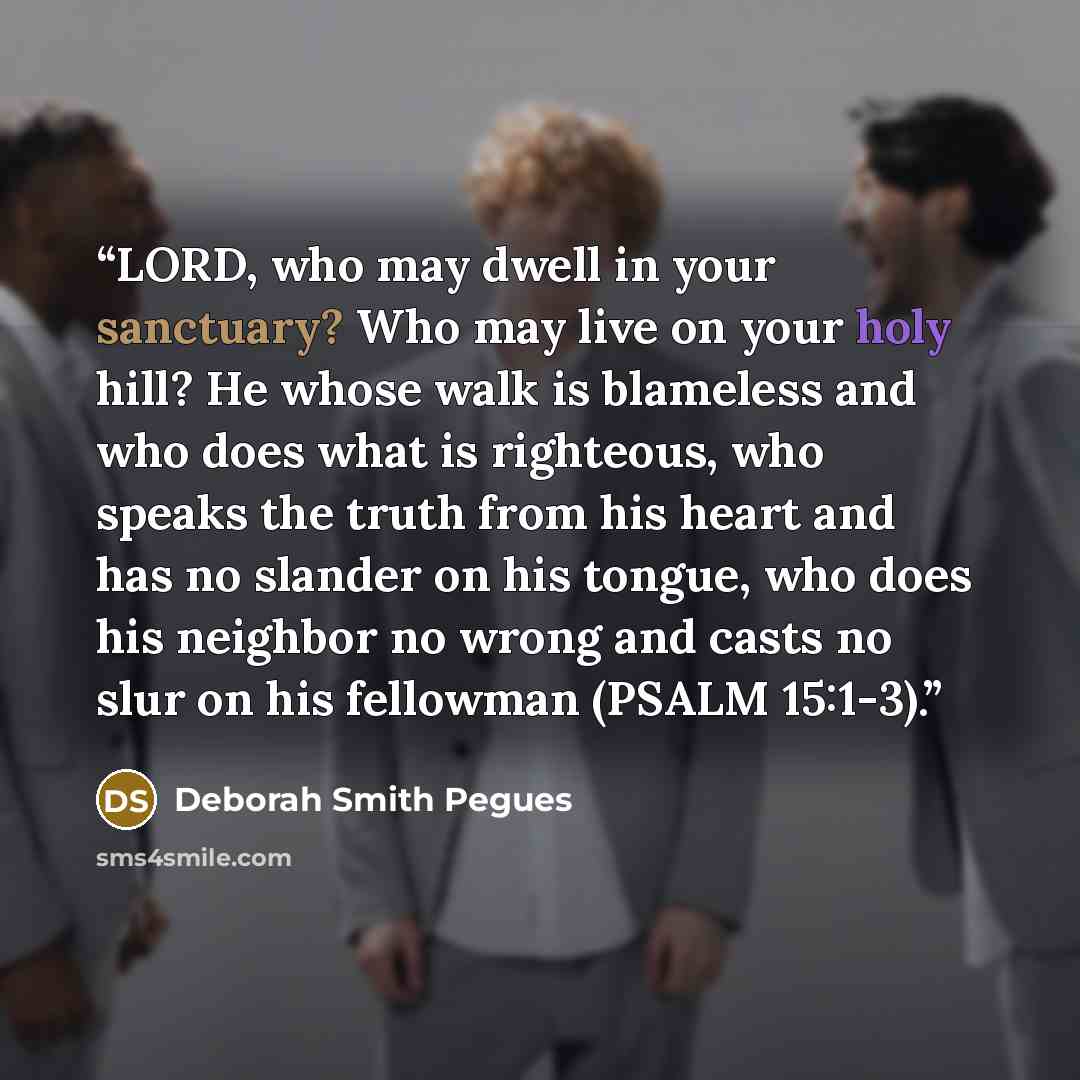 “LORD, who may dwell in your sanctuary? Who may live on your holy hill? He whose walk is blameless and who does what is righteous, who speaks the truth from his heart and has no slander on his tongue, who does his neighbor no wrong and casts no slur on his fellowman (PSALM 15:1-3).” quote by Deborah Smith Pegues