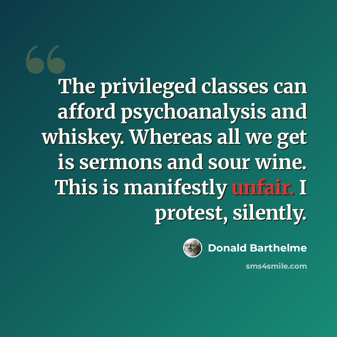 “The privileged classes can afford psychoanalysis and whiskey. Whereas all we get is sermons and sour wine. This is manifestly unfair. I protest, silently.” quote by Donald Barthelme