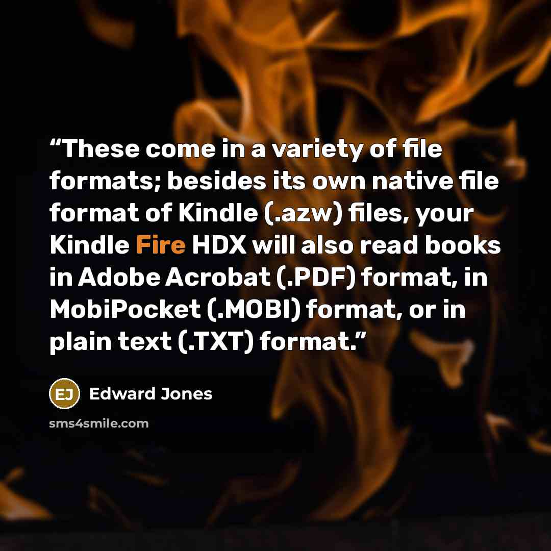 “These come in a variety of file formats; besides its own native file format of Kindle (.azw) files, your Kindle Fire HDX will also read books in Adobe Acrobat (.PDF) format, in MobiPocket (.MOBI) format, or in plain text (.TXT) format.” quote by Edward Jones