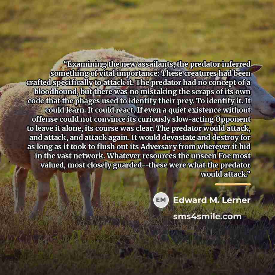 “Examining the new assailants, the predator inferred something of vital importance: These creatures had been crafted specifically to attack it. The predator had no concept of a bloodhound, but there was no mistaking the scraps of its own code that the phages used to identify their prey. To identify…” quote by Edward M. Lerner