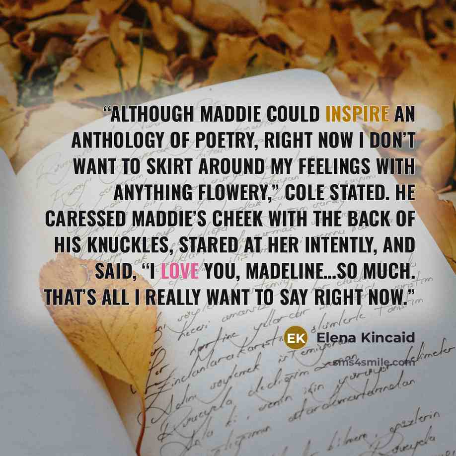 “Although Maddie could inspire an anthology of poetry, right now I don’t want to skirt around my feelings with anything flowery,” Cole stated. He caressed Maddie’s cheek with the back of his knuckles, stared at her intently, and said, “I love you, Madeline…so much. That’s all I really want to say…” quote by Elena Kincaid