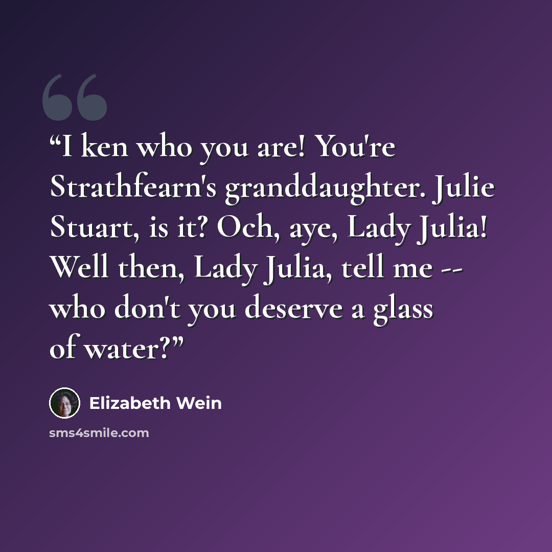“I ken who you are! You're Strathfearn's granddaughter. Julie Stuart, is it? Och, aye, Lady Julia! Well then, Lady Julia, tell me -- who don't you deserve a glass of water?” quote by Elizabeth Wein