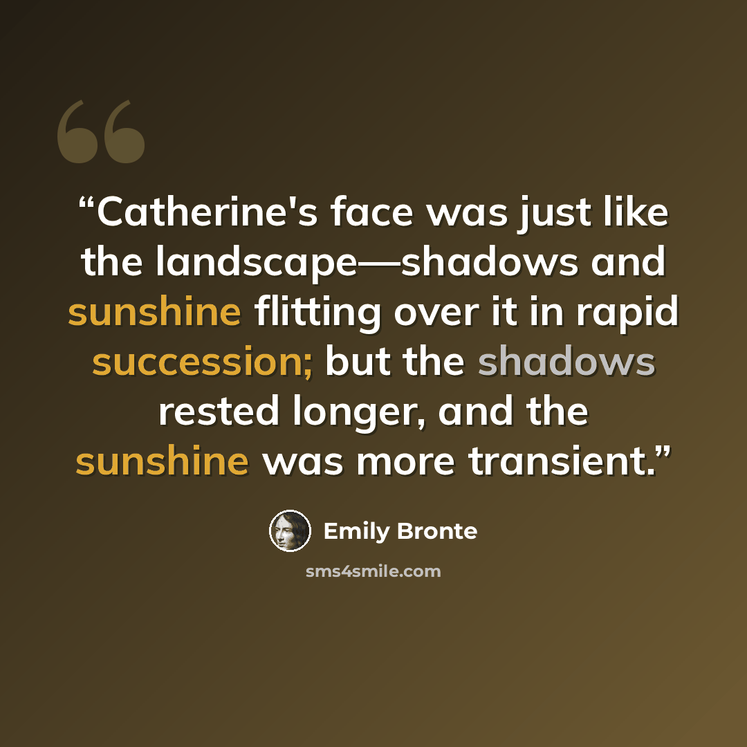 “Catherine's face was just like the landscape—shadows and sunshine flitting over it in rapid succession; but the shadows rested longer, and the sunshine was more transient.” quote by Emily Brontë