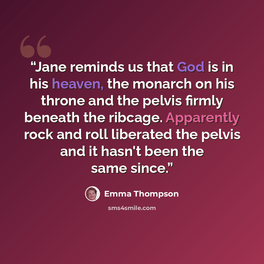 “Jane reminds us that God is in his heaven, the monarch on his throne and the pelvis firmly beneath the ribcage. Apparently rock and roll liberated the pelvis and it hasn't been the same since.” quote by Emma Thompson