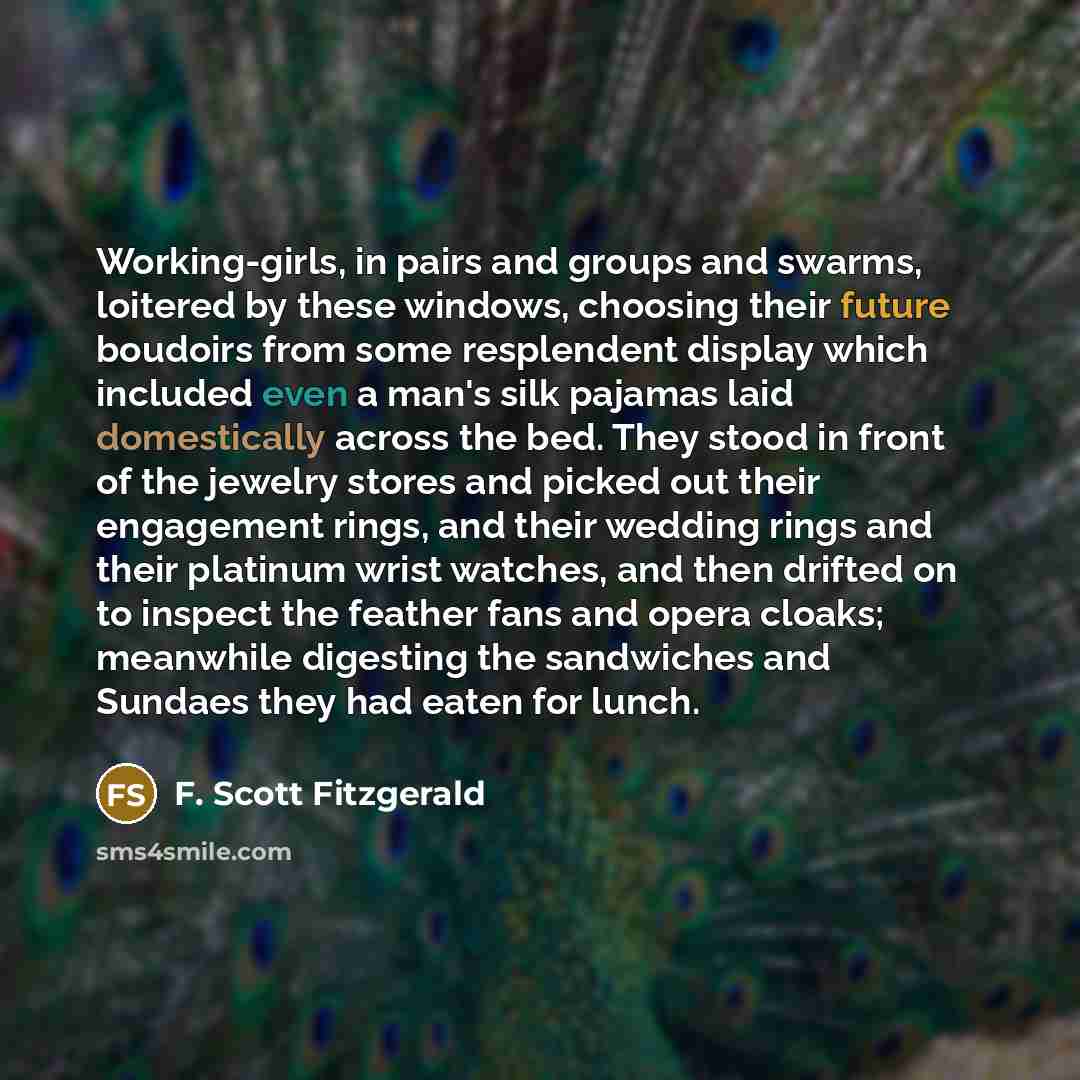 “Working-girls, in pairs and groups and swarms, loitered by these windows, choosing their future boudoirs from some resplendent display which included even a man's silk pajamas laid domestically across the bed. They stood in front of the jewelry stores and picked out their engagement rings, and…” quote by F. Scott Fitzgerald