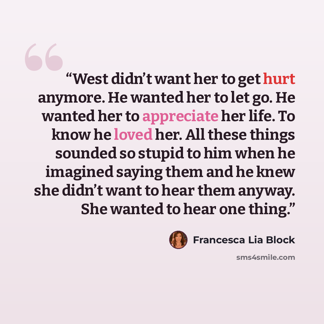 “West didn’t want her to get hurt anymore. He wanted her to let go. He wanted her to appreciate her life. To know he loved her. All these things sounded so stupid to him when he imagined saying them and he knew she didn’t want to hear them anyway. She wanted to hear one thing.” quote by Francesca Lia Block