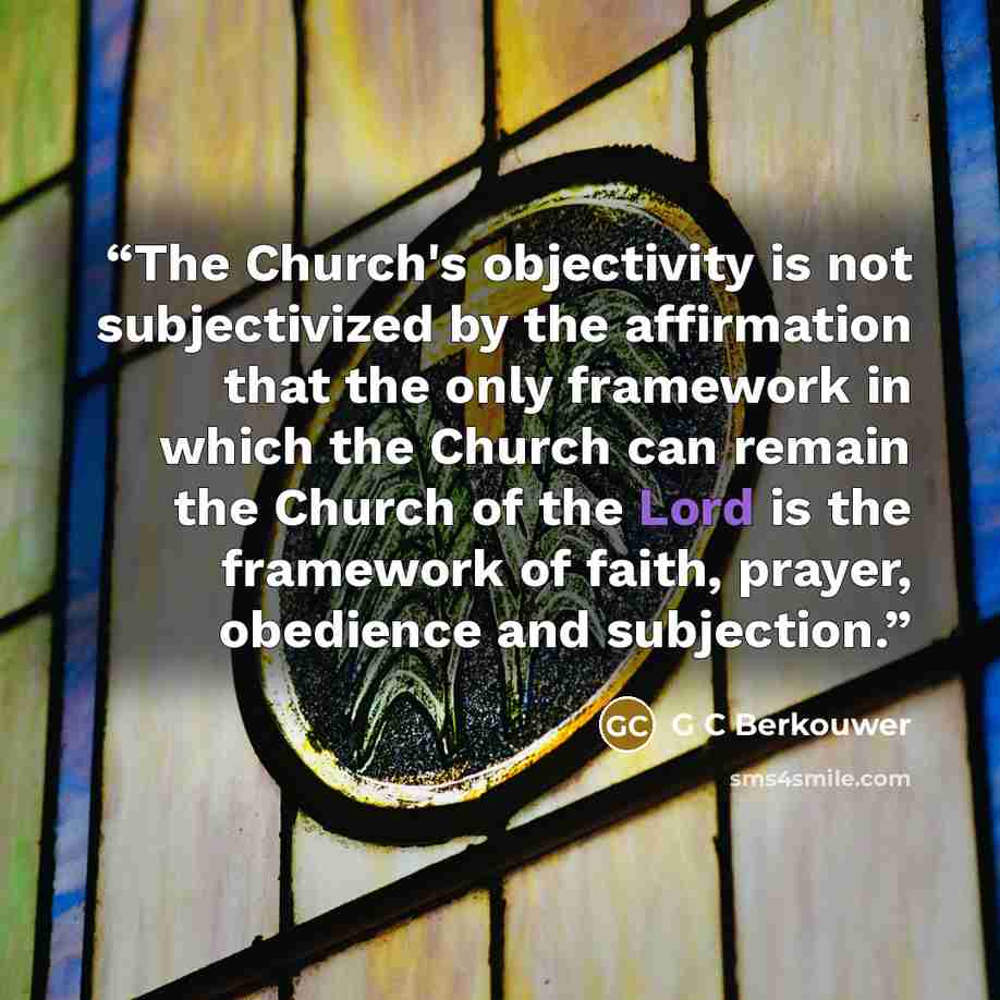 “The Church's objectivity is not subjectivized by the affirmation that the only framework in which the Church can remain the Church of the Lord is the framework of faith, prayer, obedience and subjection.” quote by G C Berkouwer