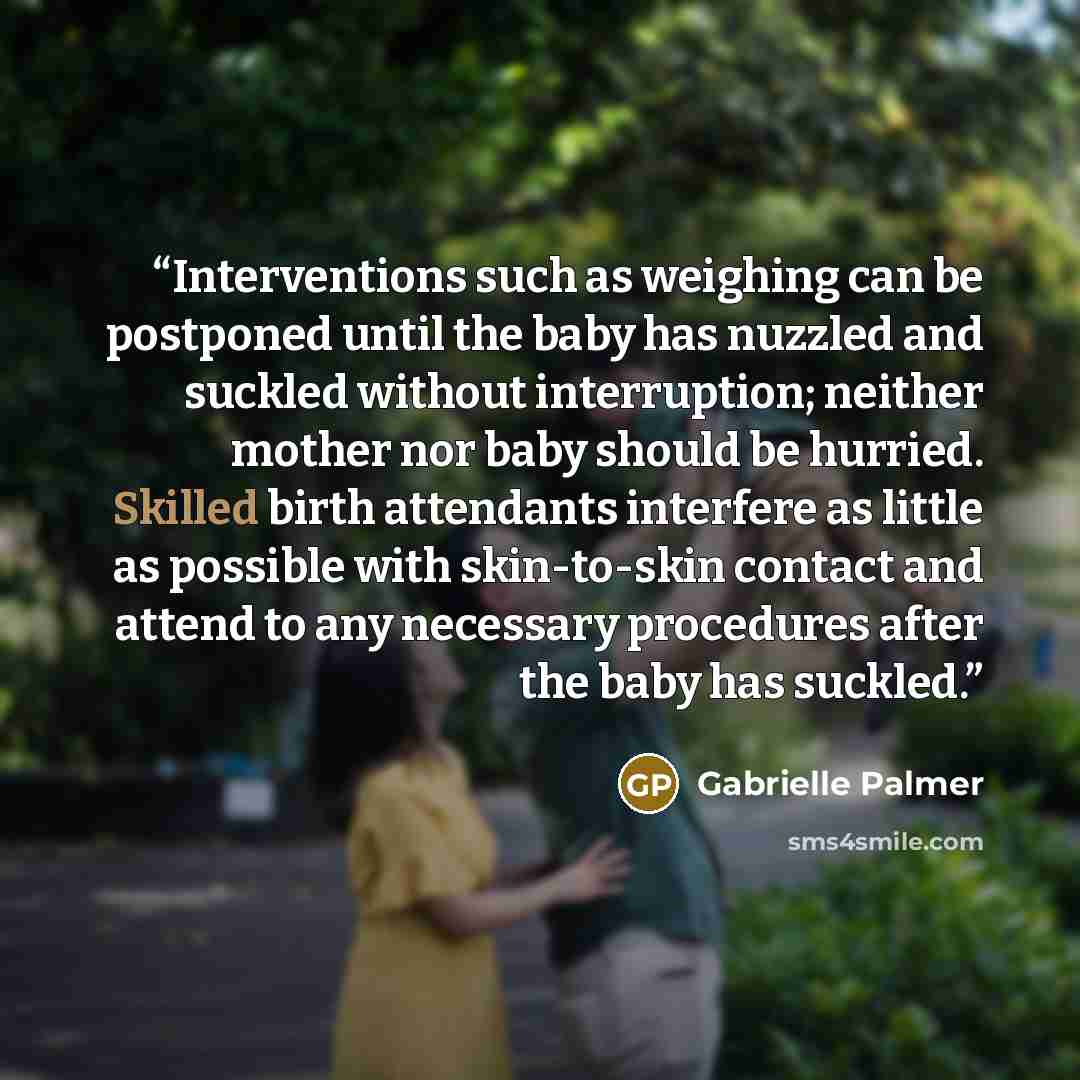 “Interventions such as weighing can be postponed until the baby has nuzzled and suckled without interruption; neither mother nor baby should be hurried. Skilled birth attendants interfere as little as possible with skin-to-skin contact and attend to any necessary procedures after the baby has…” quote by Gabrielle Palmer