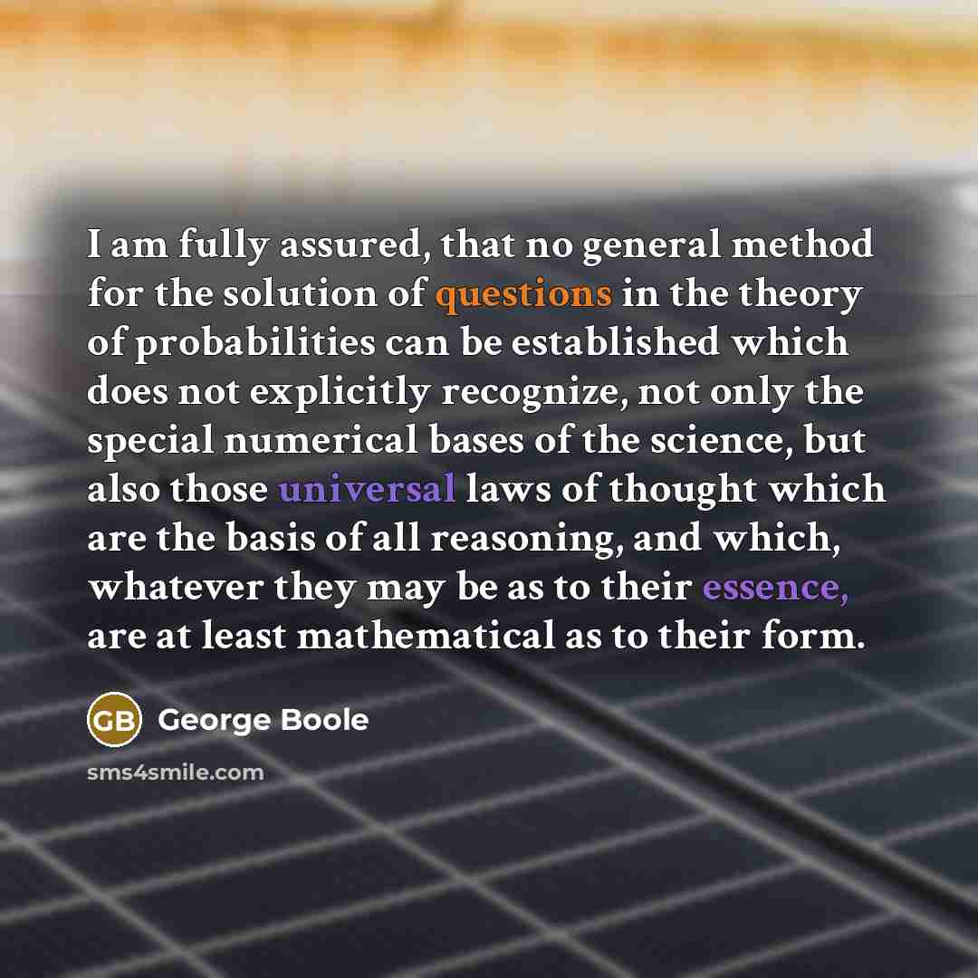 “I am fully assured, that no general method for the solution of questions in the theory of probabilities can be established which does not explicitly recognize, not only the special numerical bases of the science, but also those universal laws of thought which are the basis of all reasoning, and…” quote by George Boole