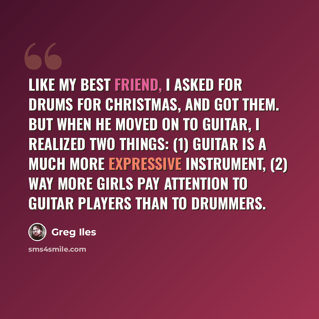 “Like my best friend, I asked for drums for Christmas, and got them. But when he moved on to guitar, I realized two things: (1) guitar is a much more expressive instrument, (2) way more girls pay attention to guitar players than to drummers.” quote by Greg Iles