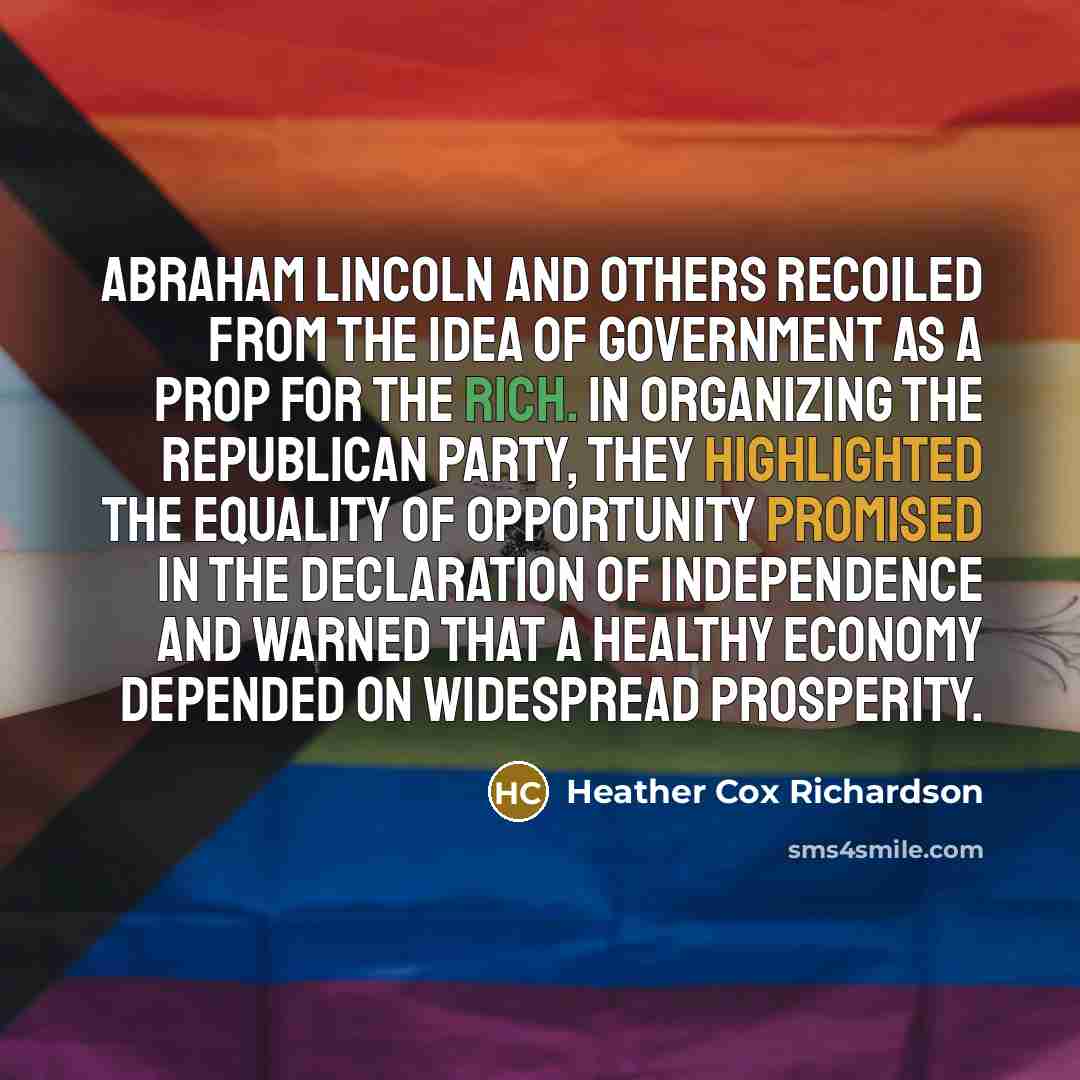 “Abraham Lincoln and others recoiled from the idea of government as a prop for the rich. In organizing the Republican Party, they highlighted the equality of opportunity promised in the Declaration of Independence and warned that a healthy economy depended on widespread prosperity.” quote by Heather Cox Richardson