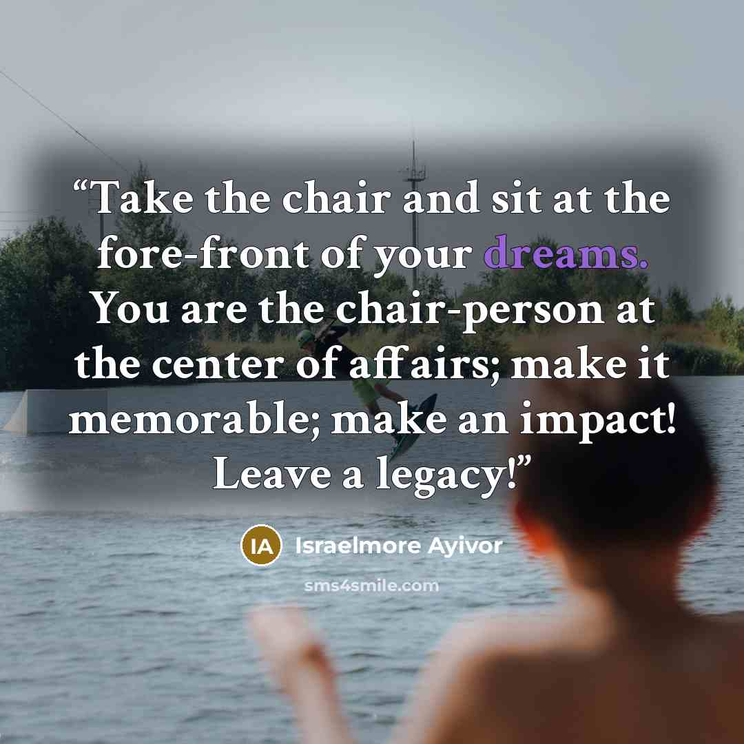 “Take the chair and sit at the fore-front of your dreams. You are the chair-person at the center of affairs; make it memorable; make an impact! Leave a legacy!” quote by Israelmore Ayivor