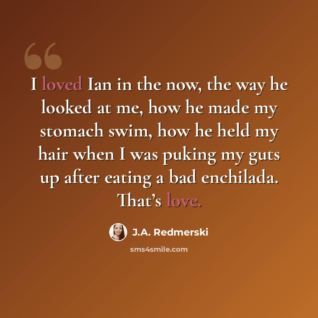 “I loved Ian in the now, the way he looked at me, how he made my stomach swim, how he held my hair when I was puking my guts up after eating a bad enchilada. That’s love.” quote by J.A. Redmerski