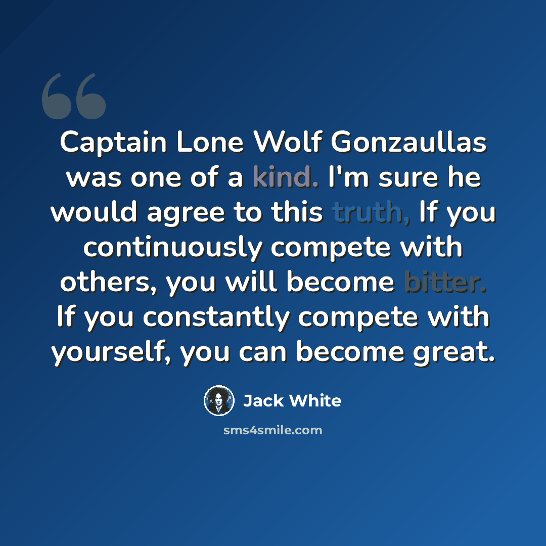 “Captain Lone Wolf Gonzaullas was one of a kind. I'm sure he would agree to this truth, If you continuously compete with others, you will become bitter. If you constantly compete with yourself, you can become great.” quote by Jack White
