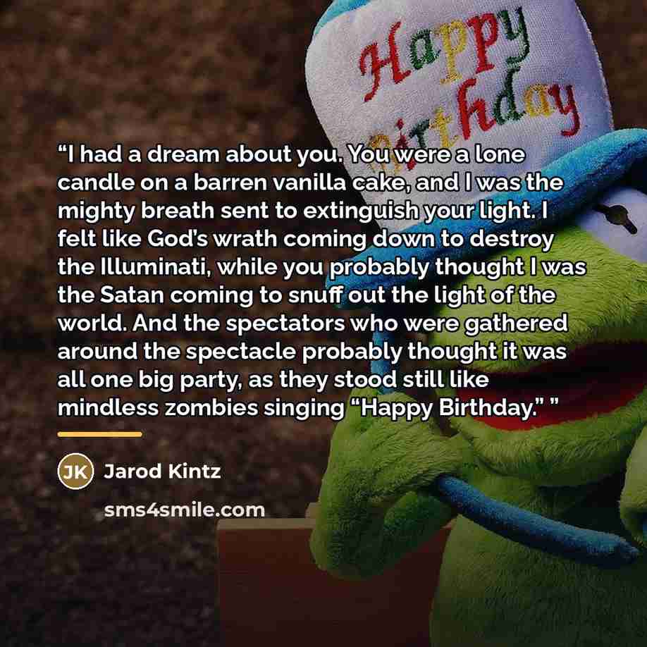 “I had a dream about you. You were a lone candle on a barren vanilla cake, and I was the mighty breath sent to extinguish your light. I felt like God’s wrath coming down to destroy the Illuminati, while you probably thought I was the Satan coming to snuff out the light of the world. And the…” quote by Jarod Kintz