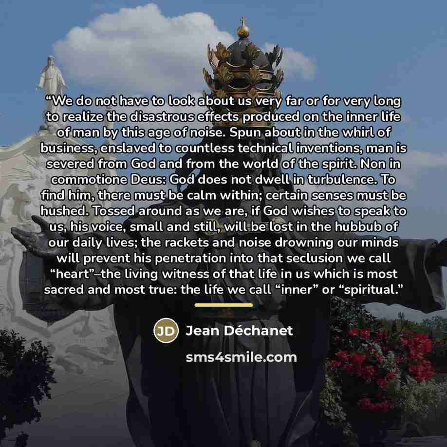 “We do not have to look about us very far or for very long to realize the disastrous effects produced on the inner life of man by this age of noise. Spun about in the whirl of business, enslaved to countless technical inventions, man is severed from God and from the world of the spirit. Non in…” quote by Jean Déchanet