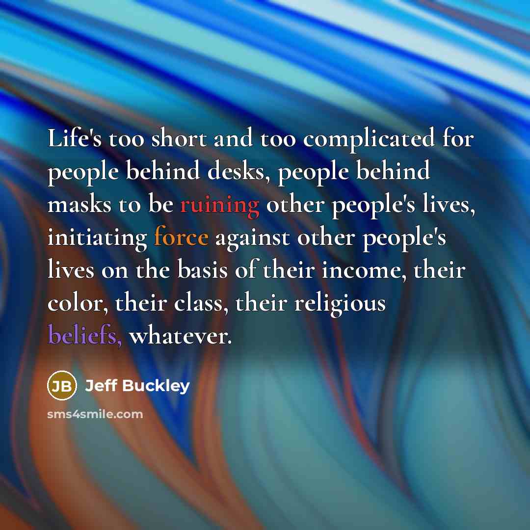 “Life's too short and too complicated for people behind desks, people behind masks to be ruining other people's lives, initiating force against other people's lives on the basis of their income, their color, their class, their religious beliefs, whatever.” quote by Jeff Buckley