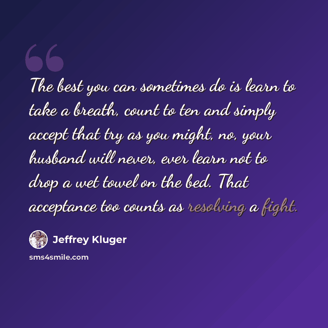 “The best you can sometimes do is learn to take a breath, count to ten and simply accept that try as you might, no, your husband will never, ever learn not to drop a wet towel on the bed. That acceptance too counts as resolving a fight.” quote by Jeffrey Kluger