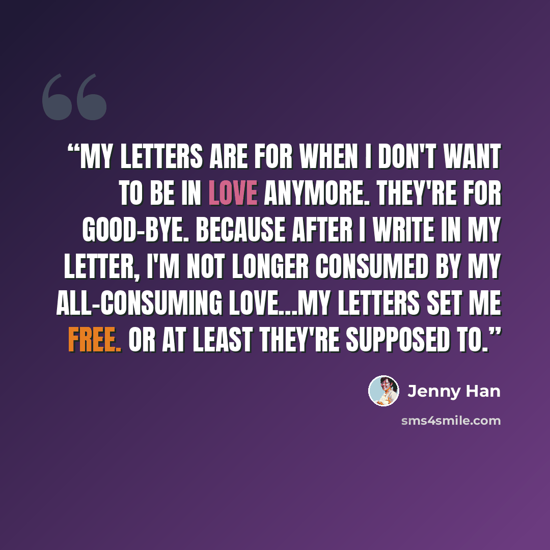 “My letters are for when I don't want to be in love anymore. They're for good-bye. Because after I write in my letter, I'm not longer consumed by my all-consuming love...My letters set me free. Or at least they're supposed to.” quote by Jenny Han