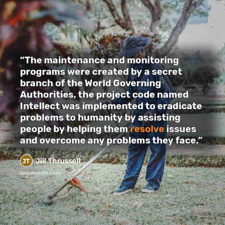 “The maintenance and monitoring programs were created by a secret branch of the World Governing Authorities, the project code named Intellect was implemented to eradicate problems to humanity by assisting people by helping them resolve issues and overcome any problems they face.” quote by Jill Thrussell