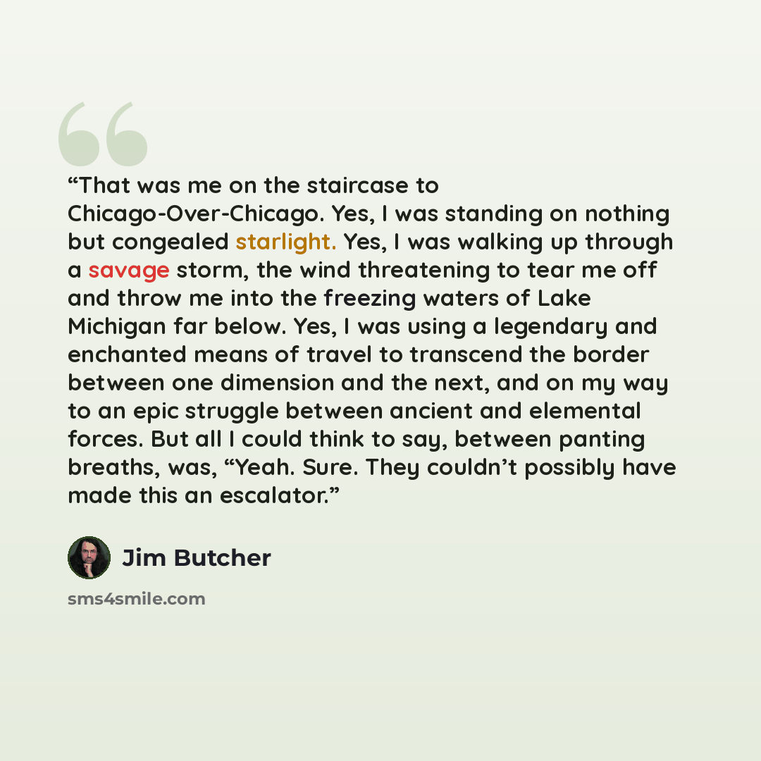 “That was me on the staircase to Chicago-Over-Chicago. Yes, I was standing on nothing but congealed starlight. Yes, I was walking up through a savage storm, the wind threatening to tear me off and throw me into the freezing waters of Lake Michigan far below. Yes, I was using a legendary and…” quote by Jim Butcher