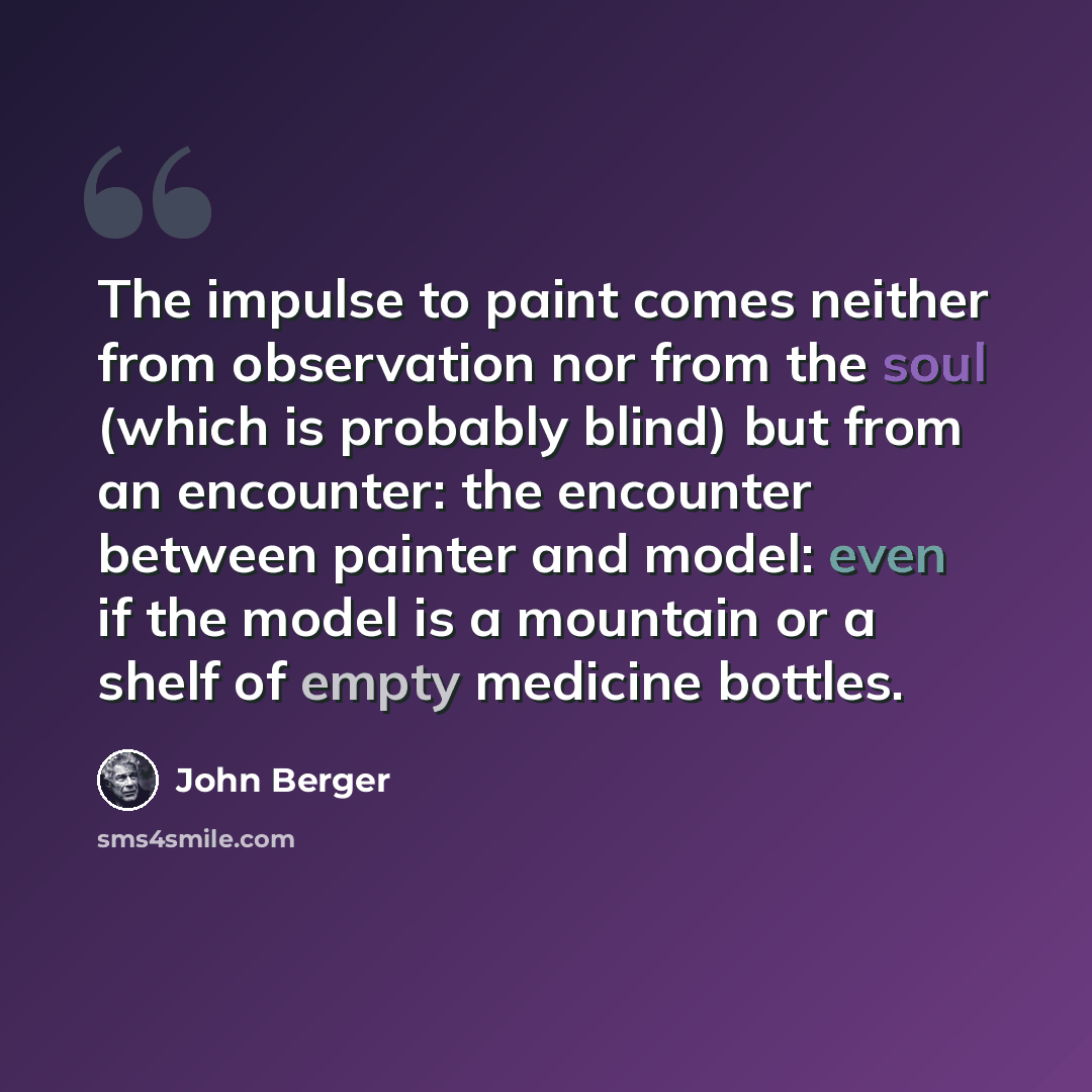 “The impulse to paint comes neither from observation nor from the soul (which is probably blind) but from an encounter: the encounter between painter and model: even if the model is a mountain or a shelf of empty medicine bottles.” quote by John Berger