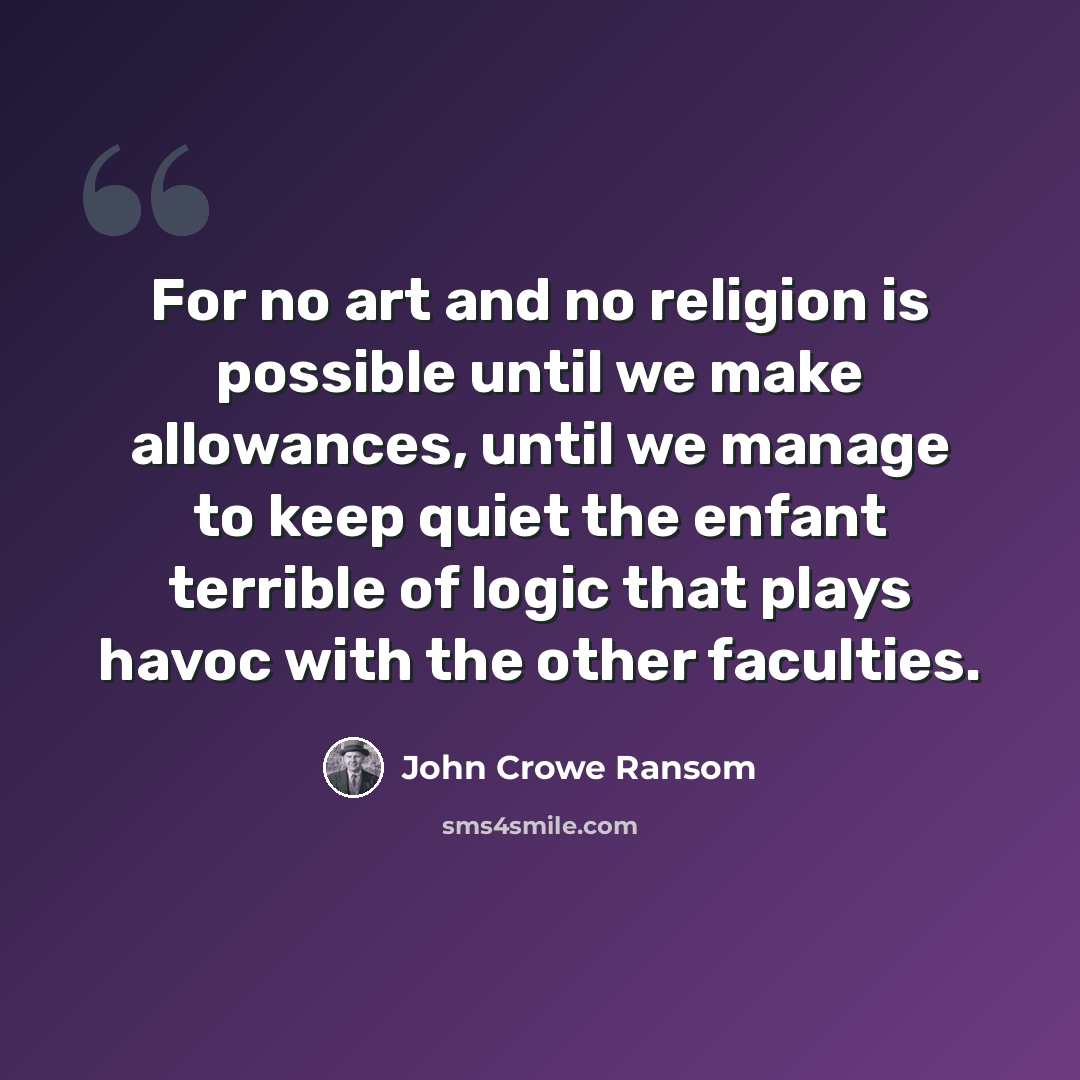 “For no art and no religion is possible until we make allowances, until we manage to keep quiet the enfant terrible of logic that plays havoc with the other faculties.” quote by John Crowe Ransom