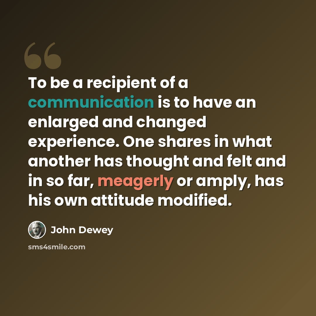 “To be a recipient of a communication is to have an enlarged and changed experience. One shares in what another has thought and felt and in so far, meagerly or amply, has his own attitude modified.” quote by John Dewey