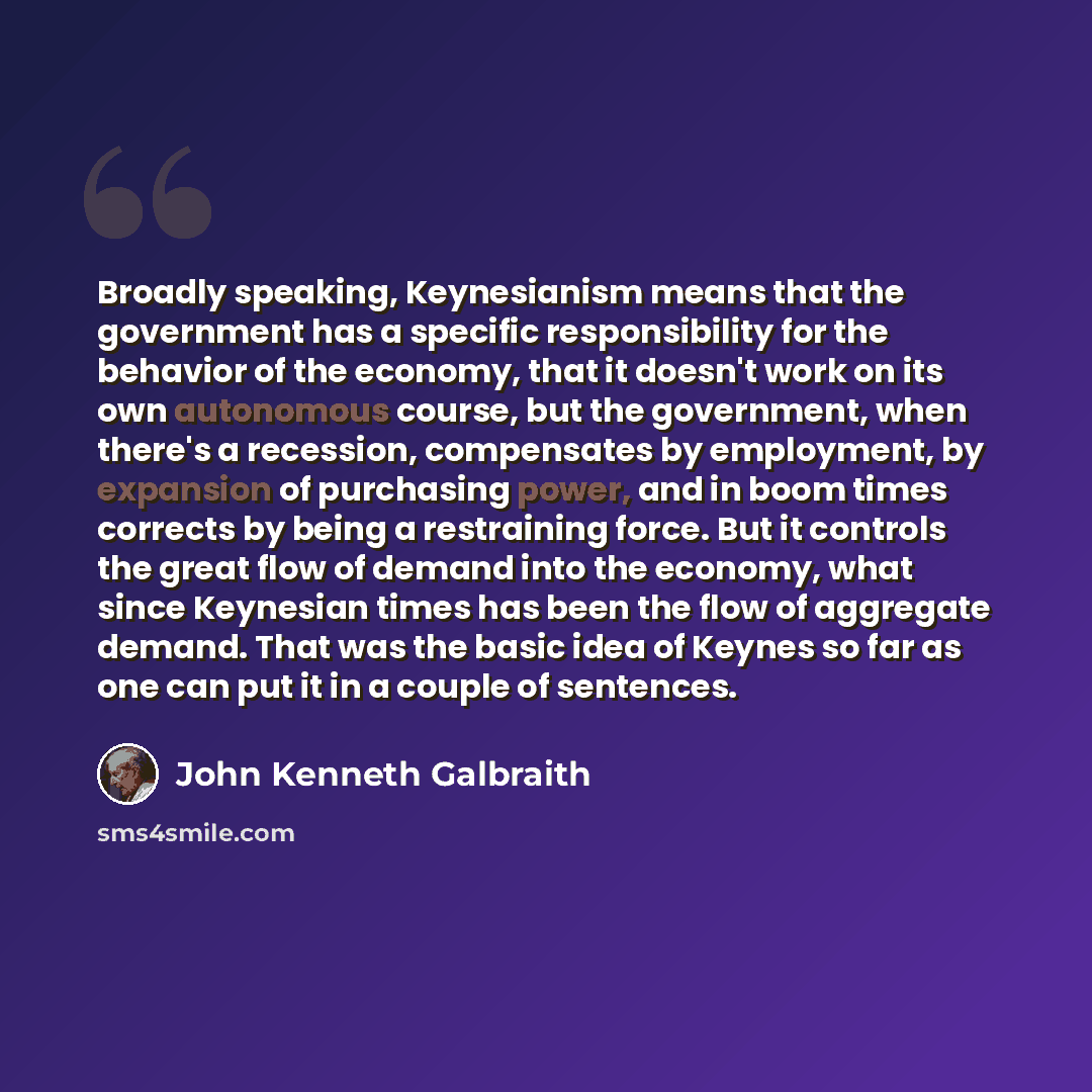 “Broadly speaking, Keynesianism means that the government has a specific responsibility for the behavior of the economy, that it doesn't work on its own autonomous course, but the government, when there's a recession, compensates by employment, by expansion of purchasing power, and in boom times…” quote by John Kenneth Galbraith