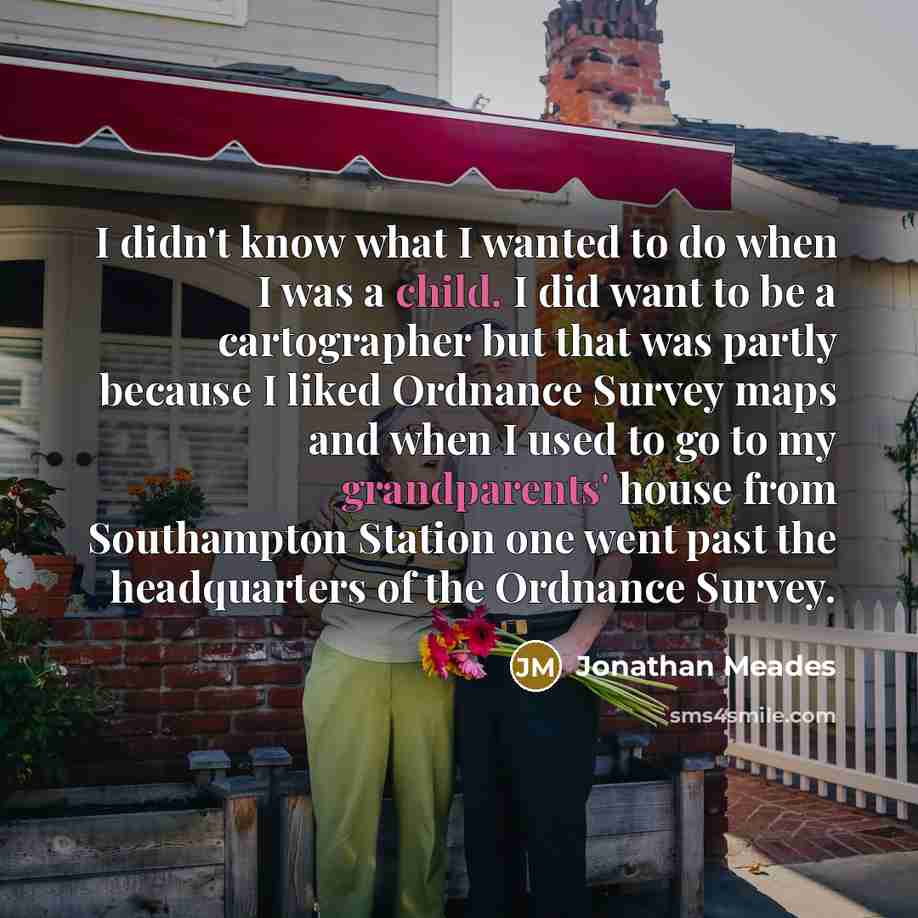 “I didn't know what I wanted to do when I was a child. I did want to be a cartographer but that was partly because I liked Ordnance Survey maps and when I used to go to my grandparents' house from Southampton Station one went past the headquarters of the Ordnance Survey.” quote by Jonathan Meades