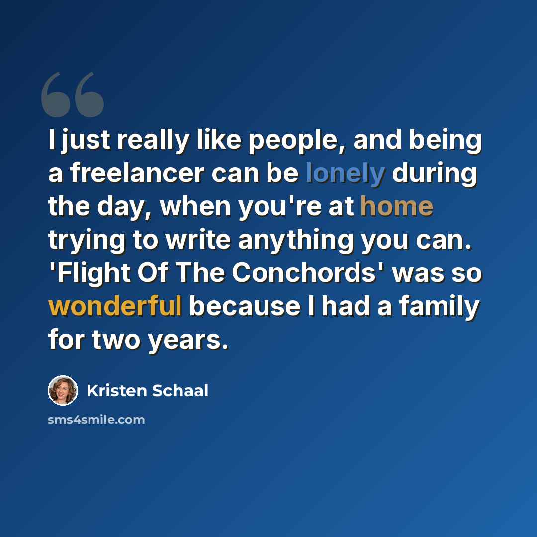 “I just really like people, and being a freelancer can be lonely during the day, when you're at home trying to write anything you can. 'Flight Of The Conchords' was so wonderful because I had a family for two years.” quote by Kristen Schaal