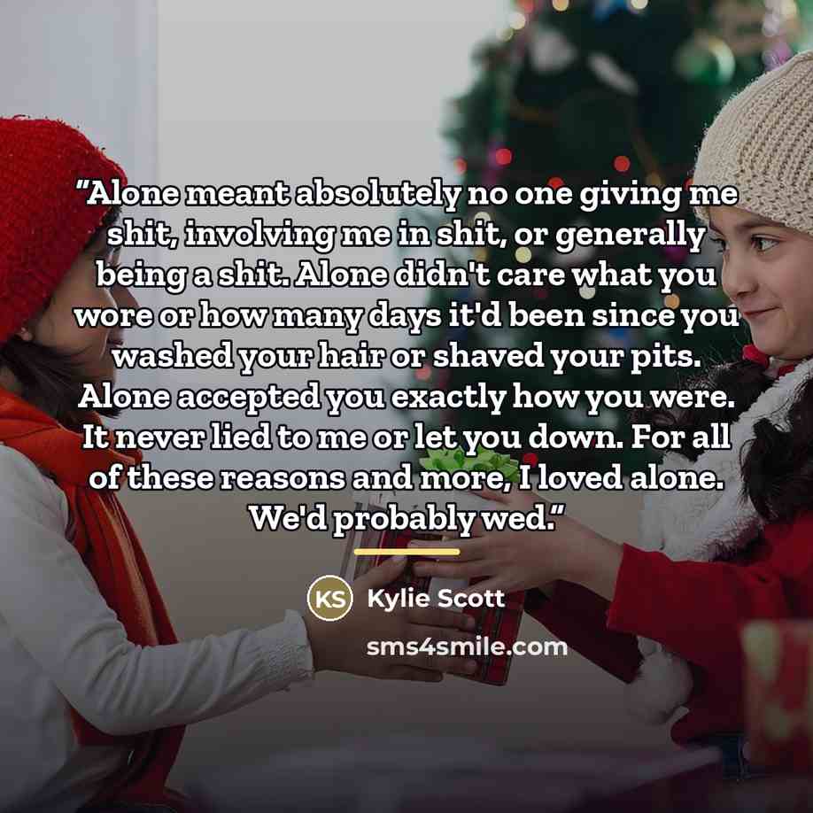 “Alone meant absolutely no one giving me shit, involving me in shit, or generally being a shit. Alone didn't care what you wore or how many days it'd been since you washed your hair or shaved your pits. Alone accepted you exactly how you were. It never lied to me or let you down. For all of these…” quote by Kylie Scott