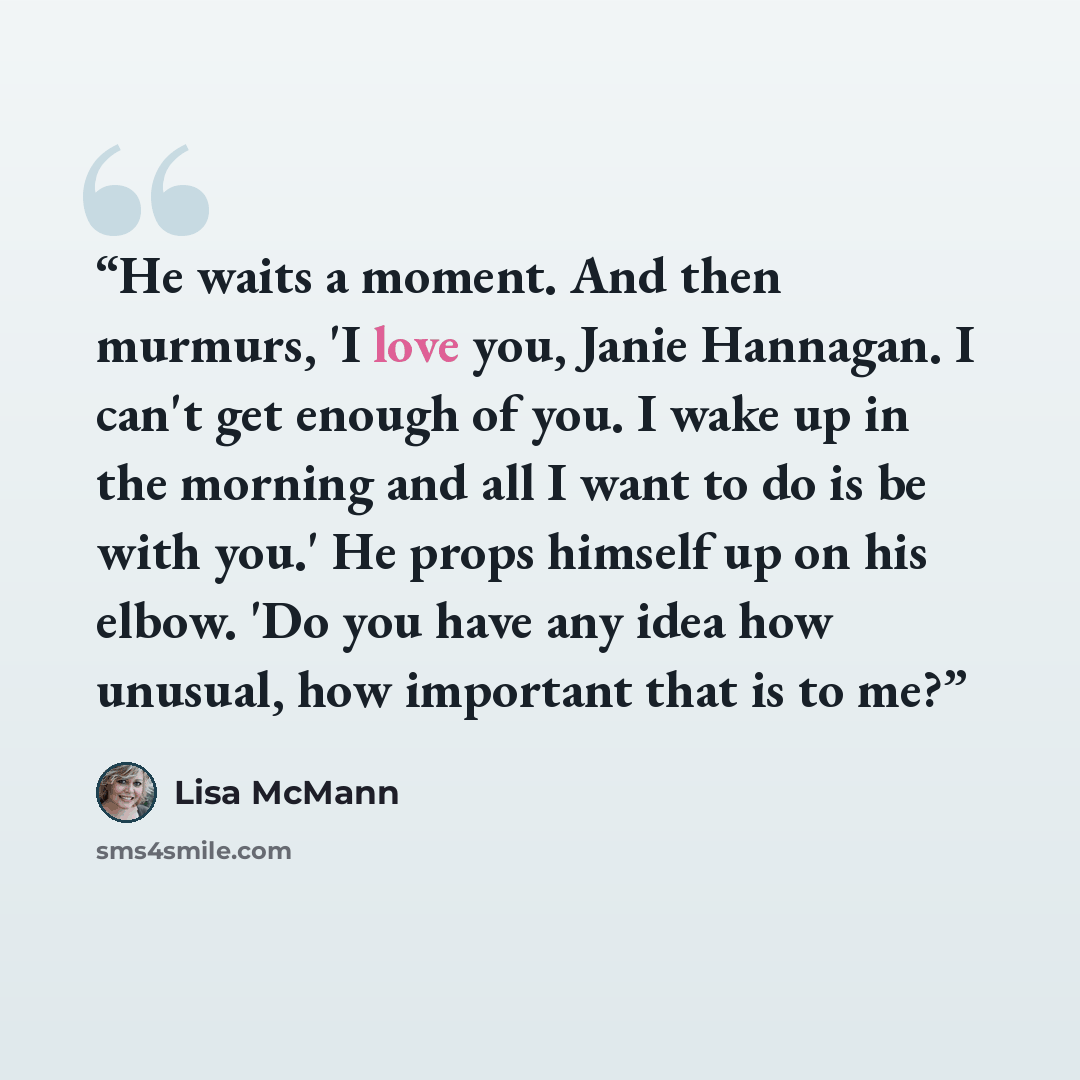 “He waits a moment. And then murmurs, 'I love you, Janie Hannagan. I can't get enough of you. I wake up in the morning and all I want to do is be with you.' He props himself up on his elbow. 'Do you have any idea how unusual, how important that is to me?” quote by Lisa McMann