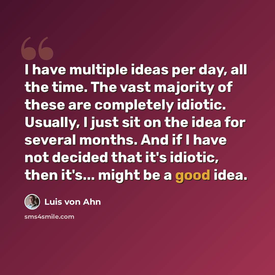 “I have multiple ideas per day, all the time. The vast majority of these are completely idiotic. Usually, I just sit on the idea for several months. And if I have not decided that it's idiotic, then it's... might be a good idea.” quote by Luis von Ahn