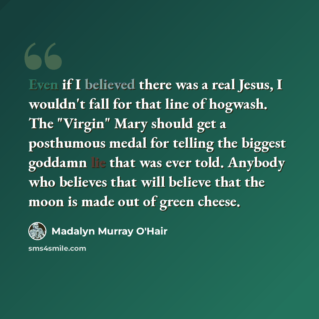 “Even if I believed there was a real Jesus, I wouldn't fall for that line of hogwash. The "Virgin" Mary should get a posthumous medal for telling the biggest goddamn lie that was ever told. Anybody who believes that will believe that the moon is made out of green cheese.” quote by Madalyn Murray O'Hair