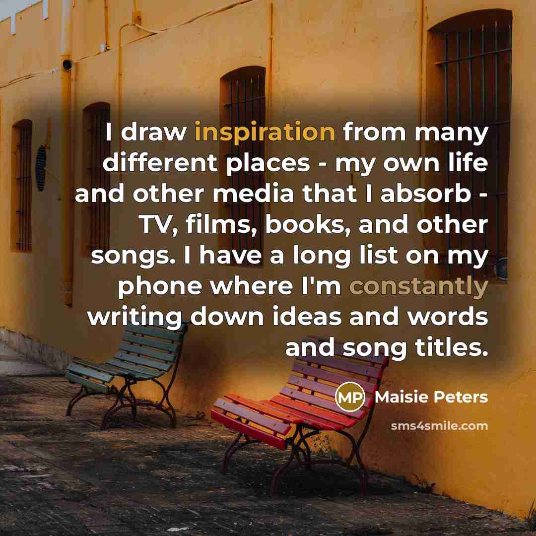 “I draw inspiration from many different places - my own life and other media that I absorb - TV, films, books, and other songs. I have a long list on my phone where I'm constantly writing down ideas and words and song titles.” quote by Maisie Peters