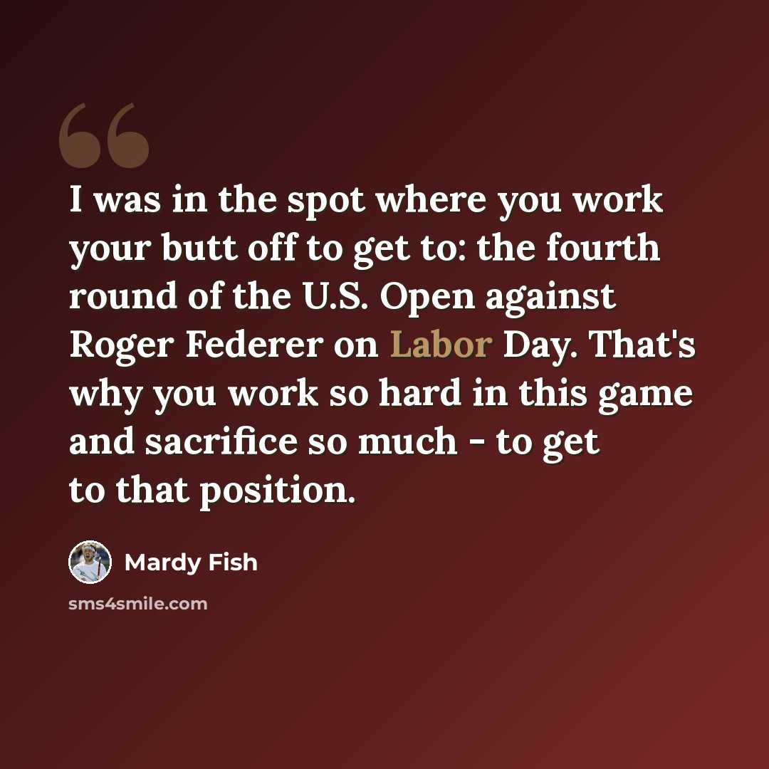 “I was in the spot where you work your butt off to get to: the fourth round of the U.S. Open against Roger Federer on Labor Day. That's why you work so hard in this game and sacrifice so much - to get to that position.” quote by Mardy Fish