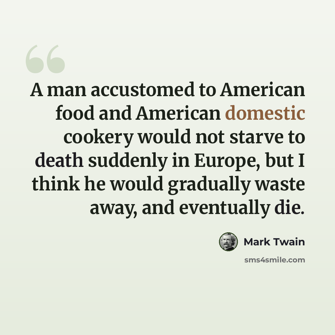 “A man accustomed to American food and American domestic cookery would not starve to death suddenly in Europe, but I think he would gradually waste away, and eventually die.” quote by Mark Twain