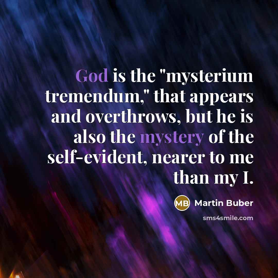 “God is the "mysterium tremendum," that appears and overthrows, but he is also the mystery of the self-evident, nearer to me than my I.” quote by Martin Buber