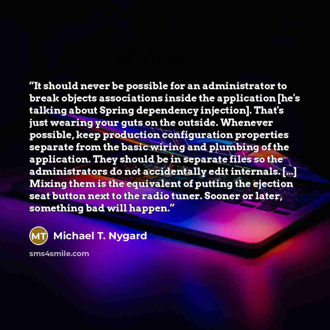 “It should never be possible for an administrator to break objects associations inside the application [he's talking about Spring dependency injection]. That's just wearing your guts on the outside. Whenever possible, keep production configuration properties separate from the basic wiring and…” quote by Michael T. Nygard