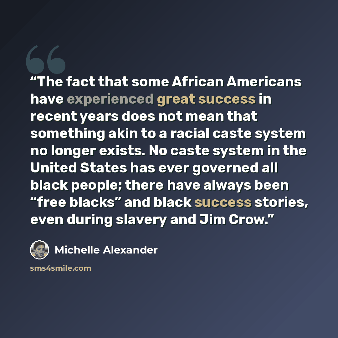 “The fact that some African Americans have experienced great success in recent years does not mean that something akin to a racial caste system no longer exists. No caste system in the United States has ever governed all black people; there have always been “free blacks” and black success stories…” quote by Michelle Alexander